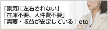 「景気に左右されない」「在庫不要、人件費不要」「需要・収益が安定している」etc